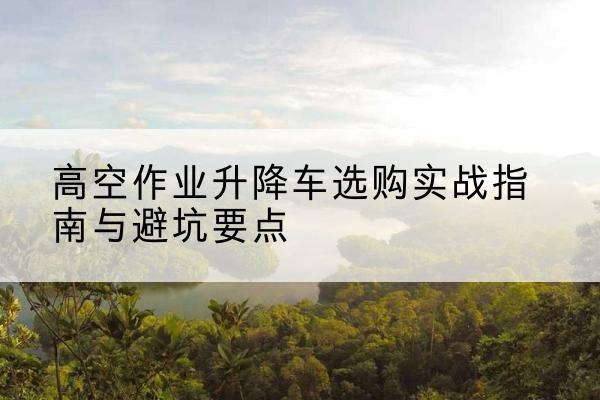 梓潼升降车怎么选-高空作业升降车选购实战指南与避坑要点