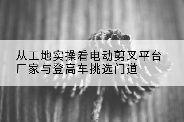 梓潼电动剪叉升降平台厂家-从工地实操看电动剪叉平台厂家与登高车挑选门道