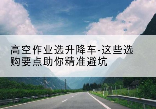 梓潼升降车厂家-高空作业选升降车-这些选购要点助你*避坑