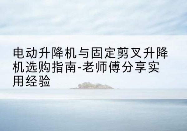 梓潼电动升降机怎么选-电动升降机与固定剪叉升降机选购指南-老师傅分享实用经验